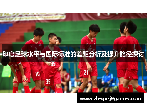 印度足球水平与国际标准的差距分析及提升路径探讨 印度足球水平与国际标准的差距分析及提升路径探讨