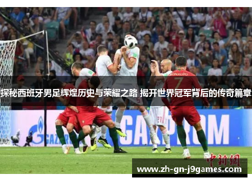 探秘西班牙男足辉煌历史与荣耀之路 揭开世界冠军背后的传奇篇章