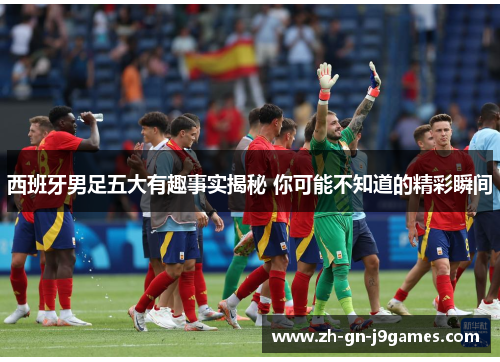 西班牙男足五大有趣事实揭秘 你可能不知道的精彩瞬间 西班牙男足五大有趣事实揭秘 你可能不知道的精彩瞬间