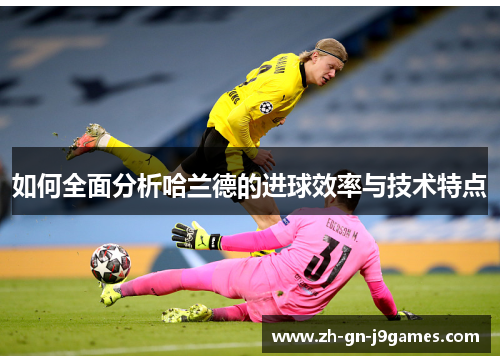 如何全面分析哈兰德的进球效率与技术特点