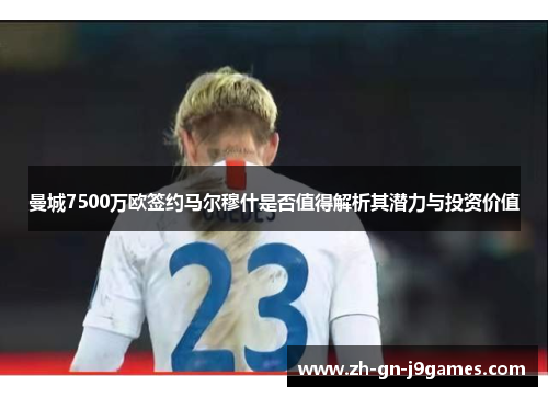 曼城7500万欧签约马尔穆什是否值得解析其潜力与投资价值 曼城7500万欧签约马尔穆什是否值得解析其潜力与投资价值