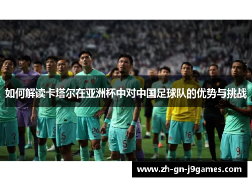 如何解读卡塔尔在亚洲杯中对中国足球队的优势与挑战 如何解读卡塔尔在亚洲杯中对中国足球队的优势与挑战