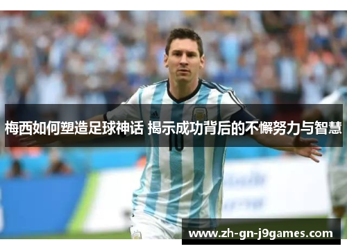 梅西如何塑造足球神话 揭示成功背后的不懈努力与智慧 梅西如何塑造足球神话 揭示成功背后的不懈努力与智慧