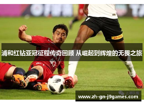 浦和红钻亚冠征程传奇回顾 从崛起到辉煌的无畏之旅