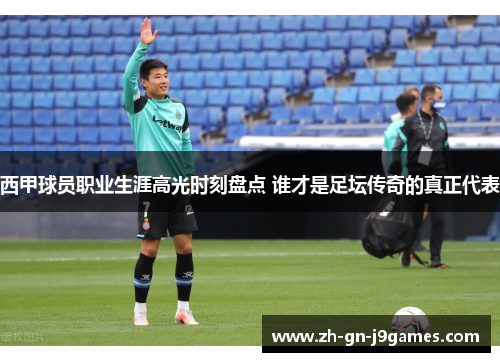 西甲球员职业生涯高光时刻盘点 谁才是足坛传奇的真正代表