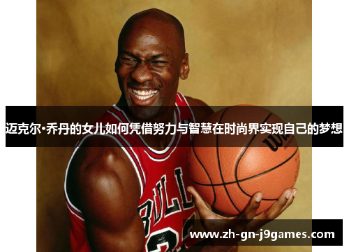 迈克尔·乔丹的女儿如何凭借努力与智慧在时尚界实现自己的梦想 迈克尔·乔丹的女儿如何凭借努力与智慧在时尚界实现自己的梦想