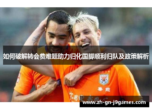 如何破解转会费难题助力归化国脚顺利归队及政策解析 如何破解转会费难题助力归化国脚顺利归队及政策解析