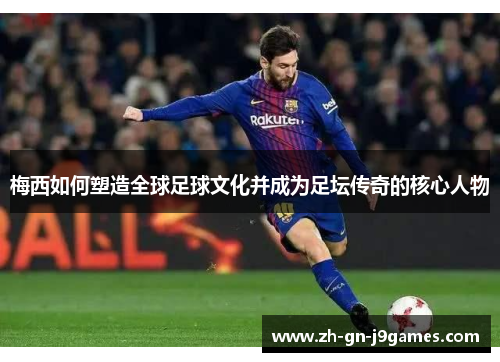 梅西如何塑造全球足球文化并成为足坛传奇的核心人物