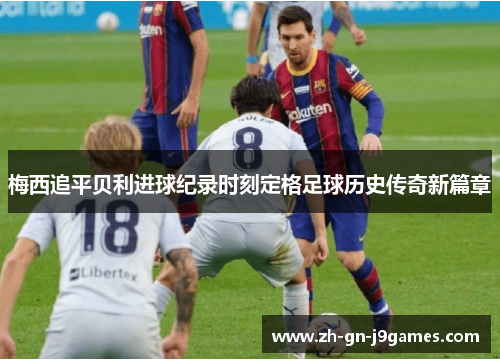 梅西追平贝利进球纪录时刻定格足球历史传奇新篇章